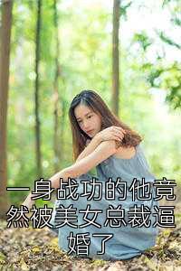 一身战功的他竟然被美女总裁逼婚了