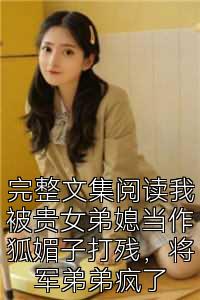 完整文集阅读我被贵女弟媳当作狐媚子打残，将军弟弟疯了