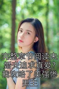 完整章节阅读未婚夫追求真爱？我攻略了美强惨男主